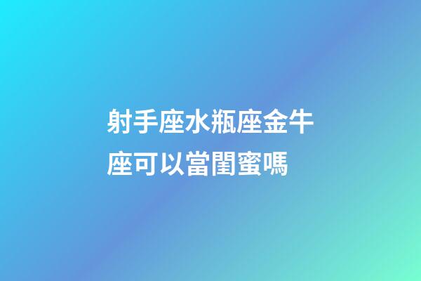 射手座水瓶座金牛座可以當閨蜜嗎-第1張-星座運勢-玄機派