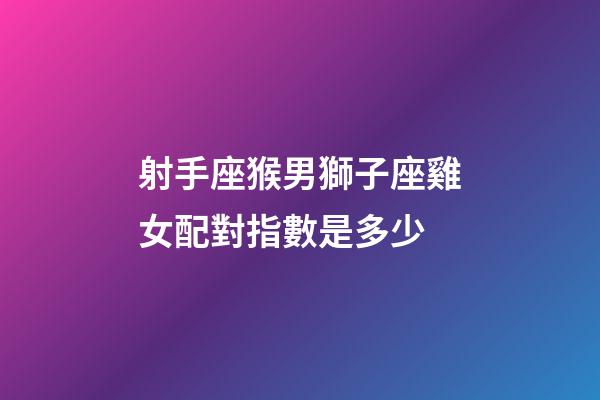 射手座猴男獅子座雞女配對指數是多少-第1張-星座運勢-玄機派