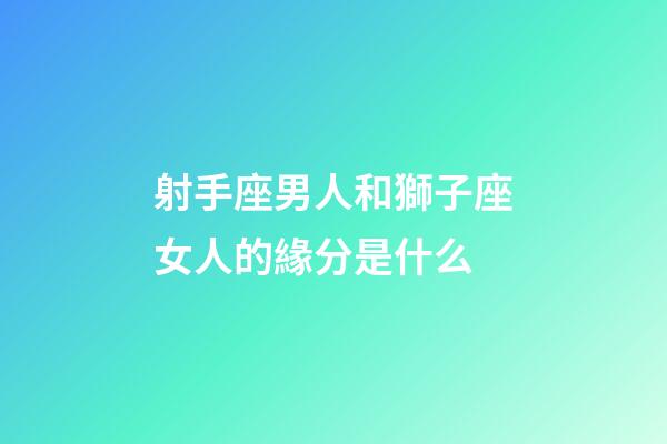射手座男人和獅子座女人的緣分是什么-第1張-星座運勢-玄機派