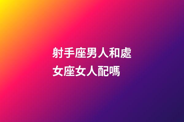射手座男人和處女座女人配嗎-第1張-星座運勢-玄機派