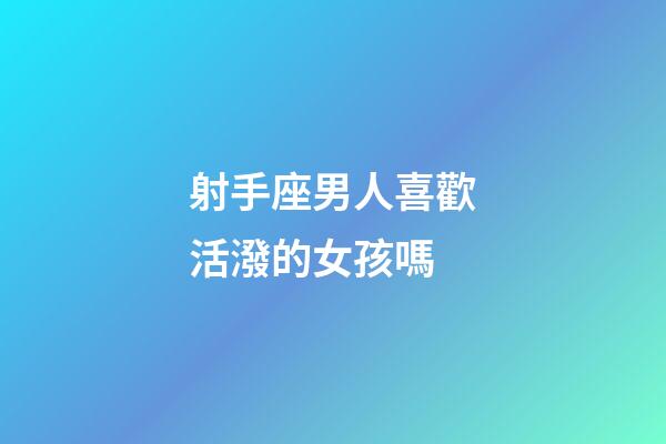 射手座男人喜歡活潑的女孩嗎-第1張-星座運勢-玄機派