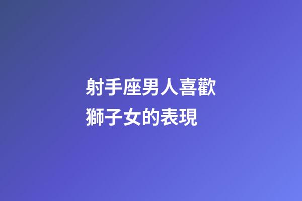 射手座男人喜歡獅子女的表現