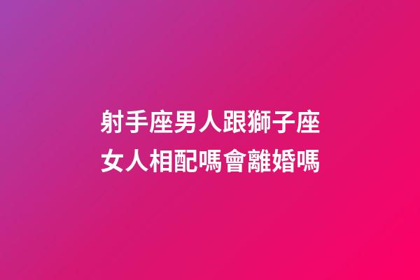 射手座男人跟獅子座女人相配嗎會離婚嗎-第1張-星座運勢-玄機派