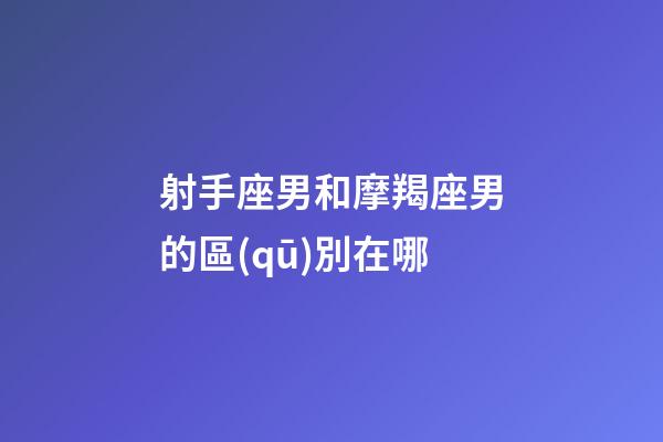 射手座男和摩羯座男的區(qū)別在哪-第1張-星座運(yùn)勢(shì)-玄機(jī)派