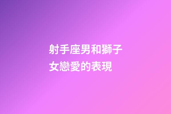 射手座男和獅子女戀愛的表現-第1張-星座運勢-玄機派