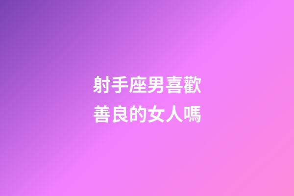 射手座男喜歡善良的女人嗎-第1張-星座運勢-玄機派