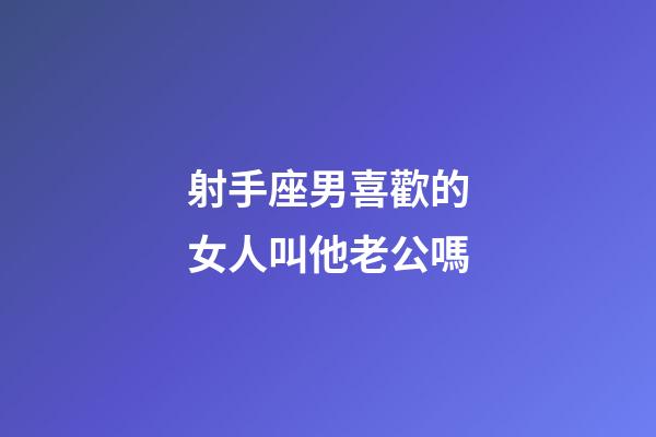 射手座男喜歡的女人叫他老公嗎-第1張-星座運勢-玄機派