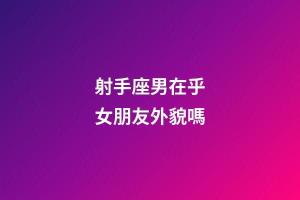 射手座男在乎女朋友外貌嗎-第1張-星座運勢-玄機派