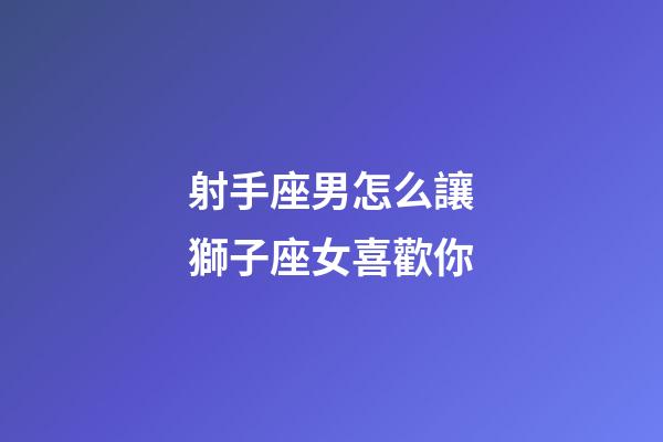 射手座男怎么讓獅子座女喜歡你-第1張-星座運勢-玄機派
