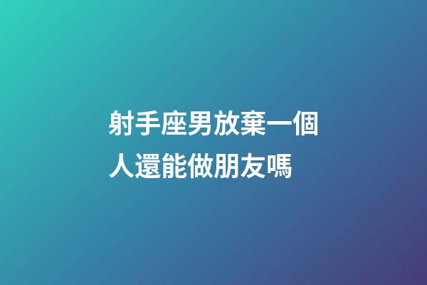 射手座男放棄一個人還能做朋友嗎-第1張-星座運勢-玄機派