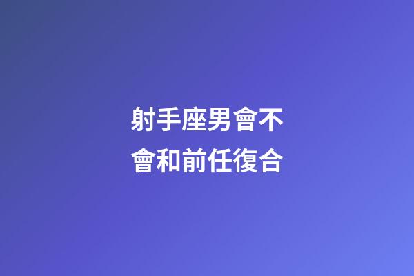 射手座男會不會和前任復合-第1張-星座運勢-玄機派