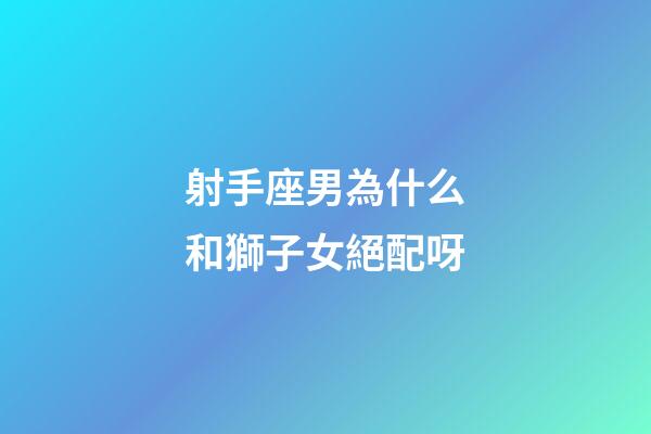 射手座男為什么和獅子女絕配呀-第1張-星座運勢-玄機派