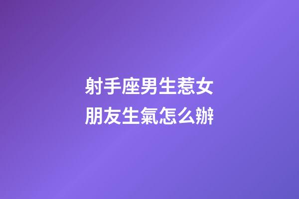 射手座男生惹女朋友生氣怎么辦-第1張-星座運勢-玄機派