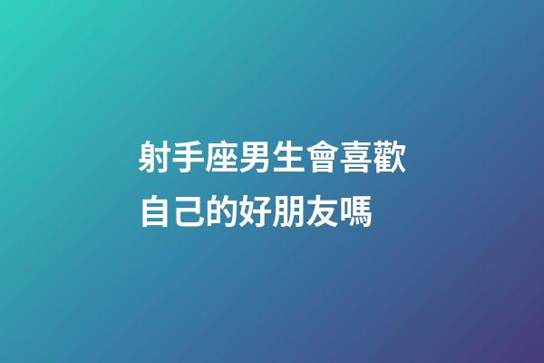射手座男生會喜歡自己的好朋友嗎-第1張-星座運勢-玄機派