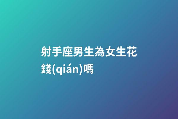 射手座男生為女生花錢(qián)嗎-第1張-星座運(yùn)勢(shì)-玄機(jī)派