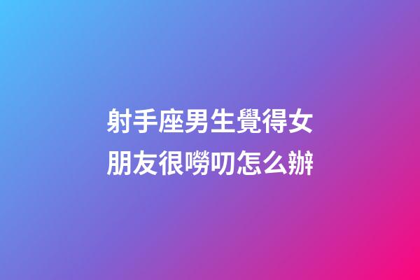 射手座男生覺得女朋友很嘮叨怎么辦-第1張-星座運(yùn)勢(shì)-玄機(jī)派