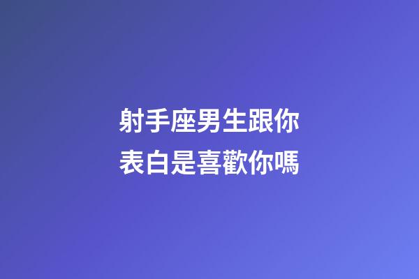 射手座男生跟你表白是喜歡你嗎-第1張-星座運勢-玄機派