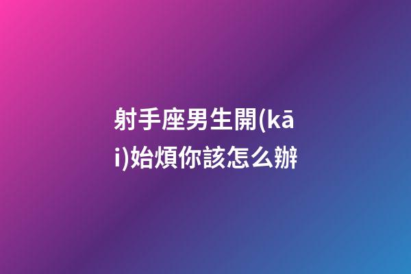 射手座男生開(kāi)始煩你該怎么辦-第1張-星座運(yùn)勢(shì)-玄機(jī)派