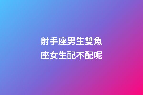射手座男生雙魚座女生配不配呢-第1張-星座運勢-玄機派