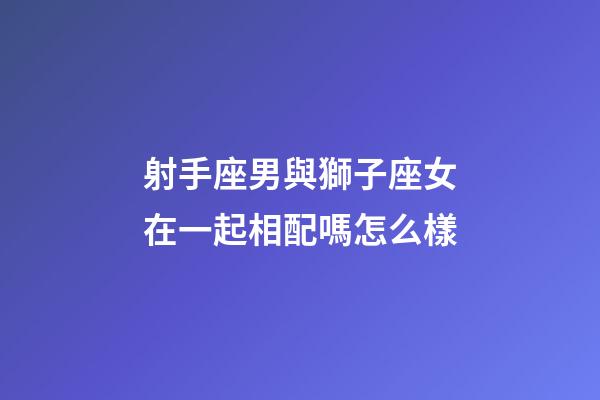 射手座男與獅子座女在一起相配嗎怎么樣-第1張-星座運勢-玄機派