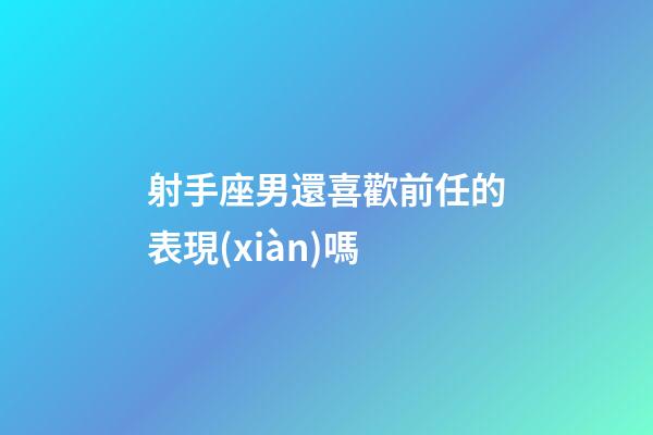 射手座男還喜歡前任的表現(xiàn)嗎-第1張-星座運勢-玄機派