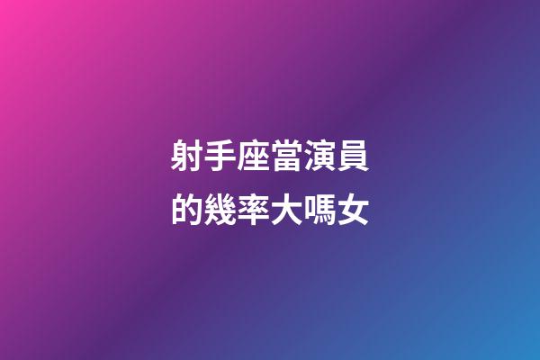 射手座當演員的幾率大嗎女-第1張-星座運勢-玄機派