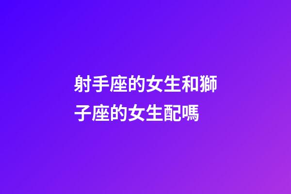 射手座的女生和獅子座的女生配嗎-第1張-星座運勢-玄機派