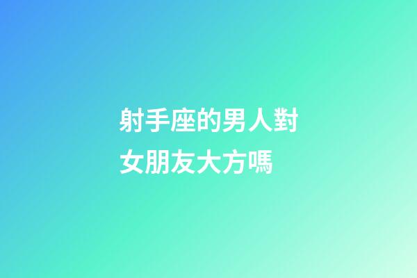 射手座的男人對女朋友大方嗎-第1張-星座運勢-玄機派