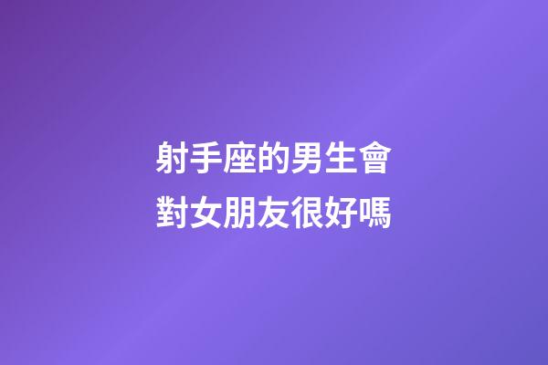 射手座的男生會對女朋友很好嗎-第1張-星座運勢-玄機派