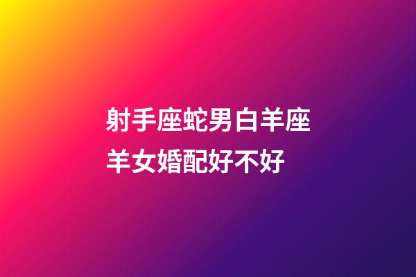 射手座蛇男白羊座羊女婚配好不好-第1張-星座運勢-玄機派