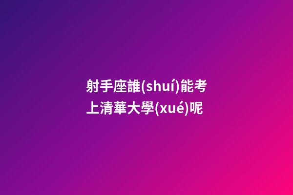 射手座誰(shuí)能考上清華大學(xué)呢