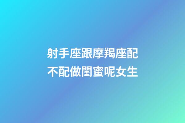 射手座跟摩羯座配不配做閨蜜呢女生-第1張-星座運(yùn)勢(shì)-玄機(jī)派