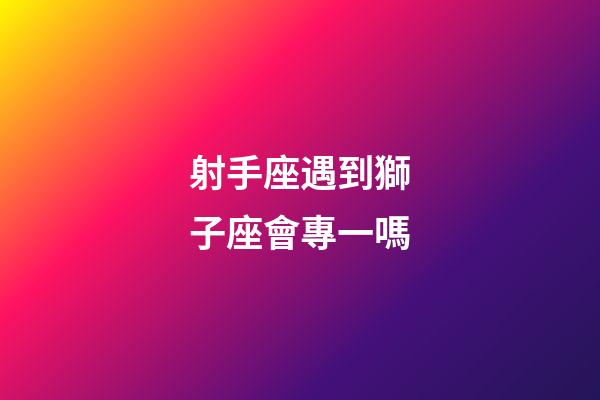 射手座遇到獅子座會專一嗎-第1張-星座運勢-玄機派