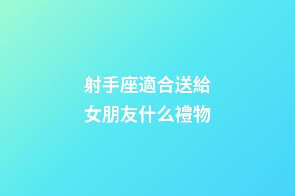 射手座適合送給女朋友什么禮物-第1張-星座運勢-玄機派
