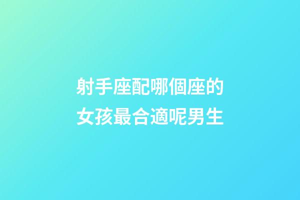 射手座配哪個座的女孩最合適呢男生-第1張-星座運勢-玄機派