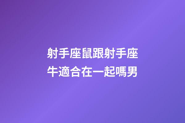 射手座鼠跟射手座牛適合在一起嗎男-第1張-星座運勢-玄機派