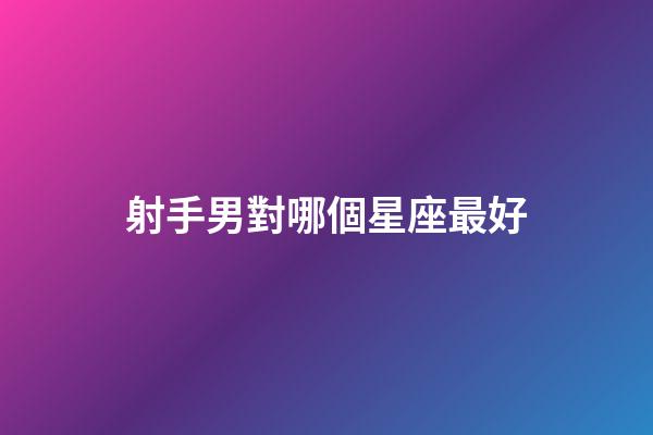射手男對哪個星座最好-第1張-星座運勢-玄機派