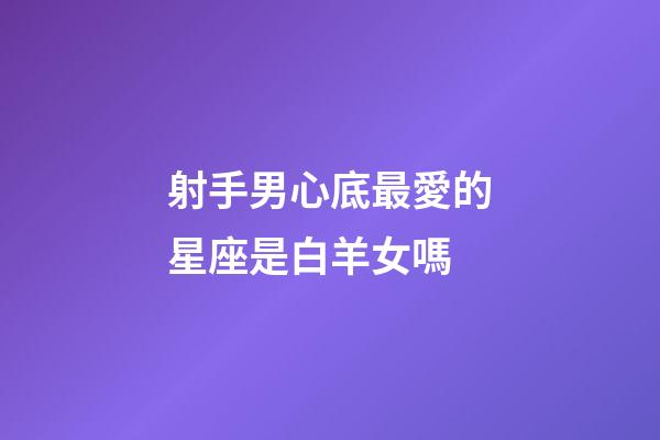 射手男心底最愛的星座是白羊女嗎-第1張-星座運(yùn)勢(shì)-玄機(jī)派