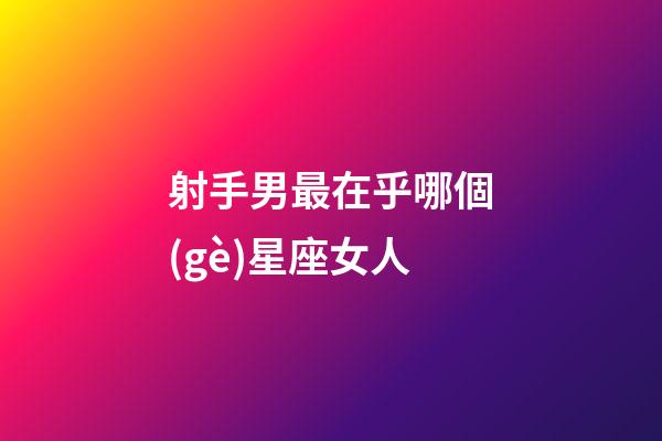 射手男最在乎哪個(gè)星座女人-第1張-星座運(yùn)勢(shì)-玄機(jī)派