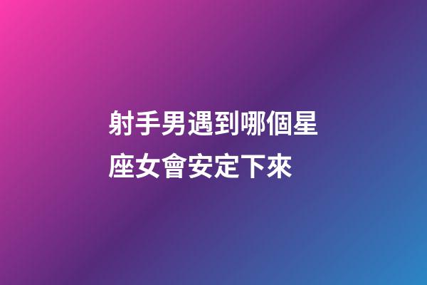 射手男遇到哪個星座女會安定下來-第1張-星座運勢-玄機派