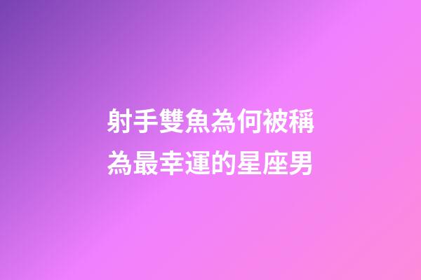 射手雙魚為何被稱為最幸運的星座男-第1張-星座運勢-玄機派