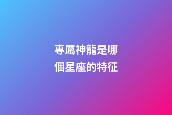 專屬神龍是哪個星座的特征-第1張-星座運勢-玄機派
