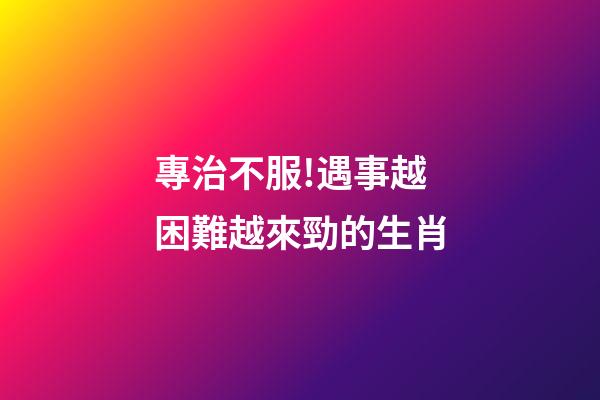 專治不服!遇事越困難越來勁的生肖-第1張-觀點-玄機派