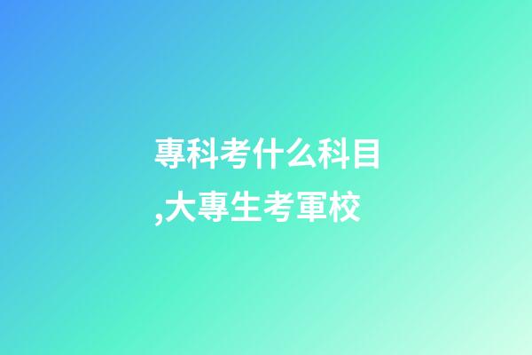 專科考什么科目,大專生考軍校-第1張-觀點-玄機派
