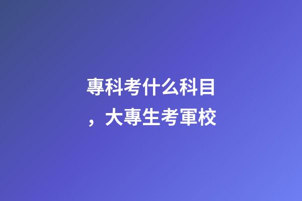 專科考什么科目，大專生考軍校-第1張-觀點-玄機派