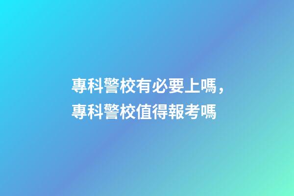 專科警校有必要上嗎，專科警校值得報考嗎-第1張-觀點-玄機(jī)派