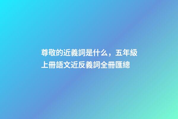 尊敬的近義詞是什么，五年級上冊語文近反義詞全冊匯總-第1張-觀點-玄機派