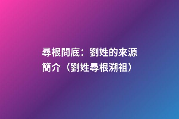 尋根問底：劉姓的來源簡介（劉姓尋根溯祖）