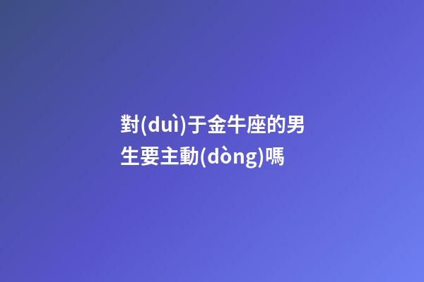 對(duì)于金牛座的男生要主動(dòng)嗎-第1張-星座運(yùn)勢(shì)-玄機(jī)派