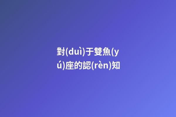對(duì)于雙魚(yú)座的認(rèn)知-第1張-星座運(yùn)勢(shì)-玄機(jī)派